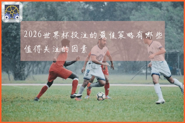 2026世界杯投注的最佳策略有哪些值得关注的因素