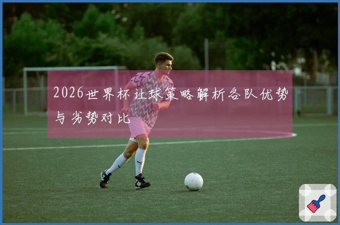 2026世界杯让球策略解析各队优势与劣势对比